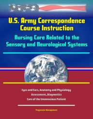 Title: U.S. Army Correspondence Course Instruction: Nursing Care Related to the Sensory and Neurological Systems - Eyes and Ears, Anatomy and Physiology, Assessment, Diagnostics, Care of the Unconscious Patient, Author: Progressive Management