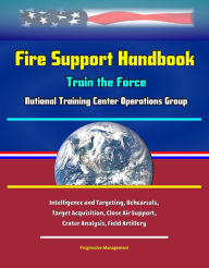 Title: Fire Support Handbook: Train the Force - National Training Center Operations Group - Intelligence and Targeting, Rehearsals, Target Acquisition, Close Air Support, Crater Analysis, Field Artillery, Author: Progressive Management