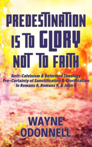 Title: Predestination Is to Glory Not to Faith: Anti-Calvinism & Reformed Theology; Pro-Certainty of Sanctification & Glorification; In Romans 8, Romans 9, & John 6, Author: Wayne ODonnell