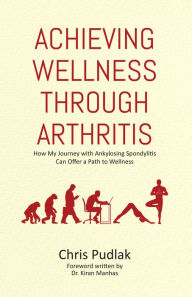 Title: Achieving Wellness through Arthritis: How My Journey with Ankylosing Spondylitis Can Offer a Path to Wellness, Author: Chris Pudlak