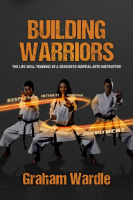 Title: Building Warriors: The Life Skill Training of a Dedicated Martial Arts Instructor, Author: Graham Wardle