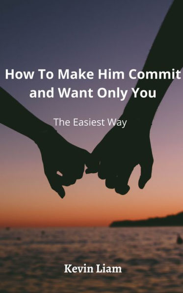 How To Make Him Commit And Want Only You: The Easiest Way