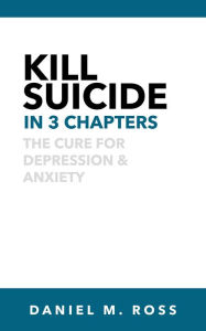 Title: Kill Suicide in 3 Chapters: The Cure for Depression & Anxiety, Author: Daniel M. Ross