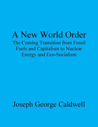 Title: A New World Order: The Coming Transition from Fossil Fuels and Capitalism to Nuclear Energy and Eco-Socialism, Author: Joseph George Caldwell