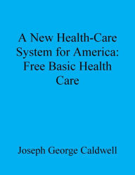 Title: A New Health-Care System for America: Free Basic Health Care, Author: Joseph George Caldwell