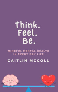 Title: Think. Feel. Be. Mindful Mental Health In Everyday Life, Author: Caitlin McColl