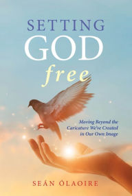 Title: Setting God Free: Moving Beyond the Caricature We've Created in Our Own Image, Author: Seán ÓLaoire