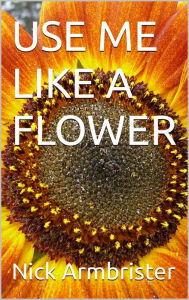 Title: Use Me Like A Flower, Author: Nick Armbrister