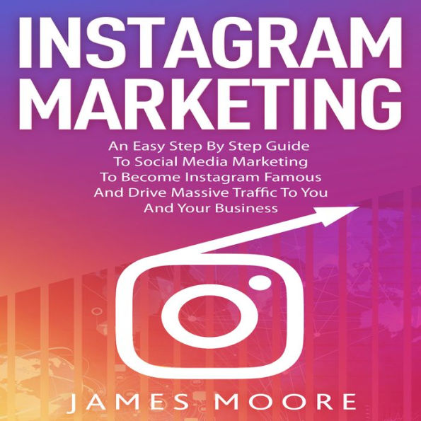 Instagram Marketing: An East Step By Step Guide To Social Media Marketing To Become Instagram Famous And Drive Massive Traffic To You And Your Business