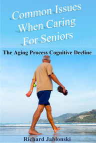 Title: Common Issues When Caring for Seniors: The Aging Process Cognitive Decline, Author: Richard Jablonski