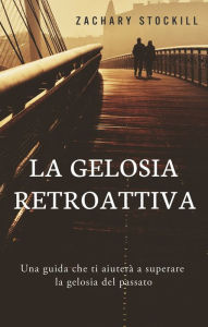 Title: La Gelosia Retroattiva: Una guida che ti aiuterà a superare la gelosia del passato, Author: Zachary Stockill