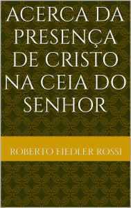 Title: Acerca da Presença de Cristo na Ceia do Senhor, Author: Roberto Fiedler Rossi