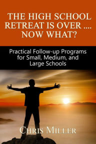 Title: The High School Retreat Is Over- Now What? Practical Follow-up Programs for Small, Medium, and Large Schools, Author: Chris Miller