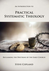 Title: An Introduction to Practical Systematic Theology: Reclaiming the Doctrine of the Early Church, Author: Steve Copland