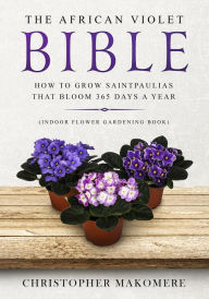Title: The African Violet Bible: How to Grow Saintpaulias That Bloom 365 Days a Year, Author: Christopher Makomere