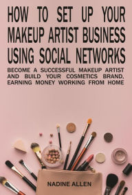 Title: How to Set Up Your Makeup Business Using Social Networks: Become a Successful Makeup Artist and Build Your Cosmetics Brand, Earning Money Working From Home, Author: Nadine Allen