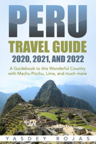 Title: Peru Travel Guide 2020, 2021, and 2022: A Guidebook to this Wonderful Country with Machu Picchu, Lima, and much more, Author: Yasdey Rojas