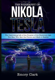 Title: The Biography of Nikola Tesla : The Captivating Life of the Prophet of the Electronic Age. The Man Who Saw the Future and Made It Reality., Author: Emory Clark