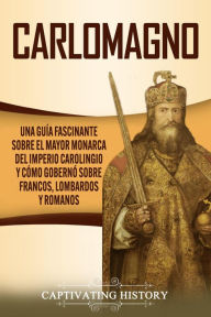 Title: Carlomagno: Una guía fascinante sobre el mayor monarca del Imperio carolingio y cómo gobernó sobre francos, lombardos y romanos, Author: Captivating History