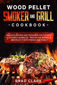 Title: Wood Pellet Smoker and Grill Cookbook: Delicious Recipes and Technique for the Most Flavourful Barbecue - Master the Barbecue and Enjoy it With Friends and Family, Author: Brad Clark