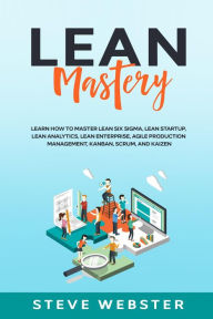 Title: Lean Mastery: Learn how to master Lean Six Sigma, Lean Startup, Lean Analytics, Lean Enterprise, Agile Production Management, Kanban, Scrum, and Kaizen, Author: Steve Webster