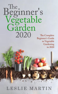 Title: The Beginner's Vegetable Garden 2020: The Complete Beginners Guide To Vegetable Gardening in 2020, Author: Leslie Martin