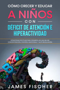 Title: Cómo Crecer y Educar a Niños con Déficit de Atención e Hiperactividad: Estrategias efectivas para desarrollar una mejor concentración, control emocional y auto regulación, Author: James Fischer