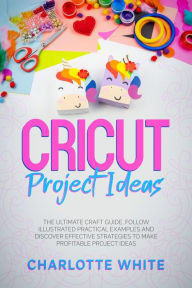 Title: Cricut Project Ideas: The Ultimate Craft Guide. Follow Illustrated Practical Examples and Discover Effective Strategies to Make Profitable Project Ideas., Author: Charlotte White
