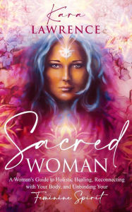 Title: Sacred Woman: A Woman's Guide to Holistic Healing, Reconnecting with Your Body, and Unbinding Your Feminine Spirit, Author: Kara Lawrence
