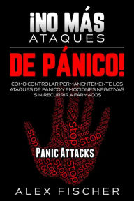 Title: ¡No más Ataques de Pánico!: Cómo Controlar Permanentemente los Ataques de Pánico y Emociones Negativas sin Recurrir a Fármacos, Author: Alex Fischer