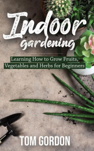 Title: Indoor Gardening: Learning How to Grow Fruits, Vegetables and Herbs for Beginners, Author: Tom Gordon