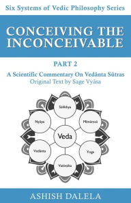 Title: Conceiving the Inconceivable Part 2: A Scientific Commentary on Vedanta Sutras (Six Systems of Vedic Philosophy, #2), Author: Ashish Dalela