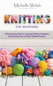 Title: Knitting for Beginners: A Step-by-Step Guide to Learning Knitting Techniques and Starting Easy to Follow Knitting Projects, Author: Michelle Welsh