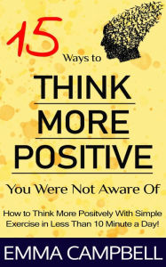 Title: 15 Ways to Think More Positive You Were Not Aware of - How to Start to Think More Positively With Simple Exercise in Less Than 10 Minute a Day!, Author: Emma Campbell