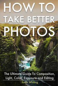 Title: How To Take Better Photos: The Ultimate Guide To Composition, Light, Color, Exposure and Editing for DSLR, IPhone or Smartphone. Take Better Photos In One Week., Author: Justin Whiting