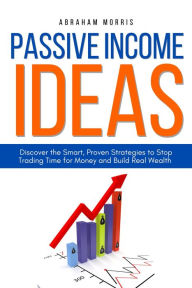 Title: Passive Income Ideas: Discover the Smart, Proven Strategies to Stop Trading Time for Money and Build Real Wealth, Author: Abraham Morris