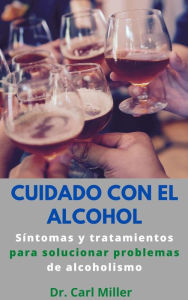 Title: Cuidado Con El Alcohol: Síntomas y tratamientos para solucionar problemas de alcoholismo, Author: Dr. Carl Miller