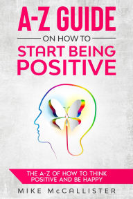 Title: A-Z Guide On How To Start Being Positive: The A-Z Of How To Think Positive And Be Happy, Author: Mike McCallister