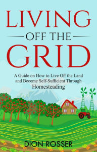 Title: Living off The Grid: A Guide on How to Live Off the Land and Become Self-Sufficient Through Homesteading, Author: Dion Rosser