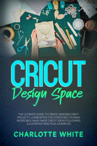 Title: Cricut Design Space: The Ultimate Guide to Create Amazing Craft Projects. Learn Effective Strategies to Make Incredible Hand-Made Cricut Ideas Following Illustrated Practical Examples., Author: Charlotte White