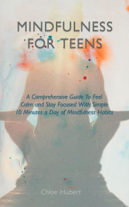 Title: Mindfulness for teens: A Comprehensive Guide To Feel Calm And Stay Focused With Simple 10 Minutes A Day Of Mindfulness Habits, Author: Chloe Hubert