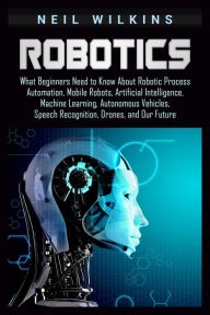 Title: Robotics: What Beginners Need to Know about Robotic Process Automation, Mobile Robots, Artificial Intelligence, Machine Learning, Autonomous Vehicles, Speech Recognition, Drones, and Our Future, Author: Neil Wilkins