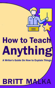 Title: How to Teach Anything: A Writer's Guide On How to Explain Things, Author: Britt Malka