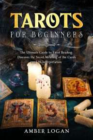Title: Tarots for Beginners: The Ultimate Guide to Tarot Reading. Discover the Secret Meaning of the Cards and Its Interpretation., Author: Amber Logan