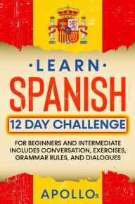 Title: Learn Spanish 12 Day Challenge: For Beginners And Intermediate Includes Conversation, Exercises, Grammar Rules, And Dialogues, Author: APOLLO S.