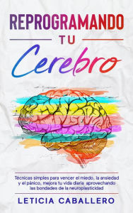 Title: Reprogramando tu cerebro: Técnicas simples para vencer el miedo, la ansiedad y el pánico, mejora tu vida diaria aprovechando las bondades de la neuroplasticidad, Author: Leticia Caballero