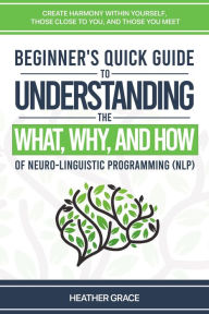 Title: Beginner's Quick Guide to Understanding the What, Why, and How of Neuro-Linguistic Programming (NLP): Create Harmony Within Yourself, Those Close to You, and Those You Meet, Author: Heather Grace