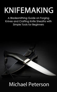 Title: Knifemaking: A Bladesmithing Guide on Forging Knives and Crafting Knife Sheaths with Simple Tools for Beginners, Author: Michael Peterson