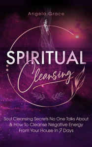 Title: Spiritual Cleansing: Soul Cleansing Secrets No One Talks About & How To Cleanse Negative Energy From Your House In 7 Days: Positive Energy For Home, Author: Angela Grace