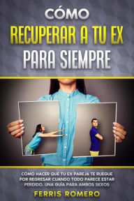 Title: Cómo Recuperar a tu Ex para Siempre: Cómo Hacer que tu Ex Pareja te Ruegue por Regresar Cuando Todo Parece estar Perdido. Una Guía para Ambos Sexos, Author: Ferris Romero